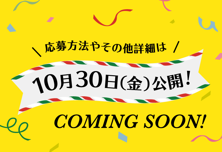 景品 応募方法やその他詳細は10月30日（金）公開！ COMING SOON!