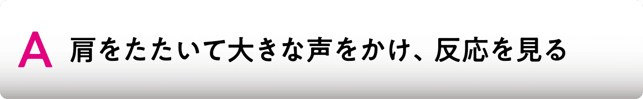 A 肩をたたいて大きな声をかけ、反応を見る