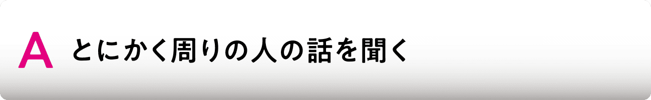 A とにかく周りの人の話を聞く