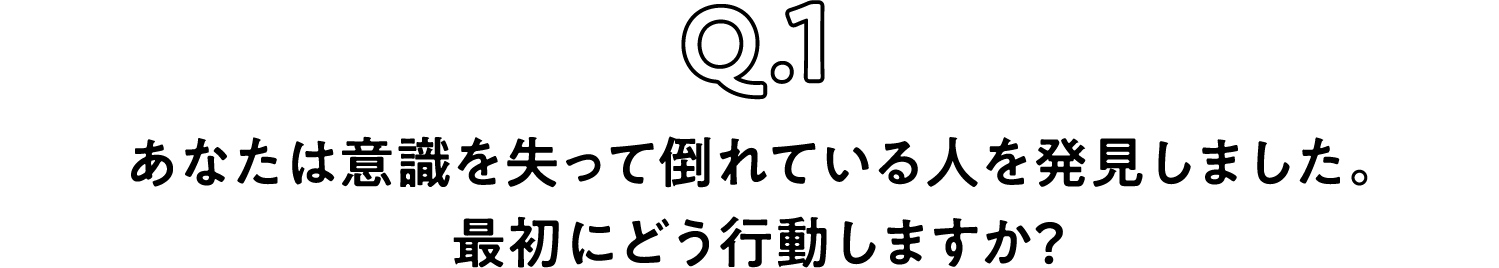 Q.1 あなたは意識を失って倒れている人を発見しました。最初にどう行動しますか？