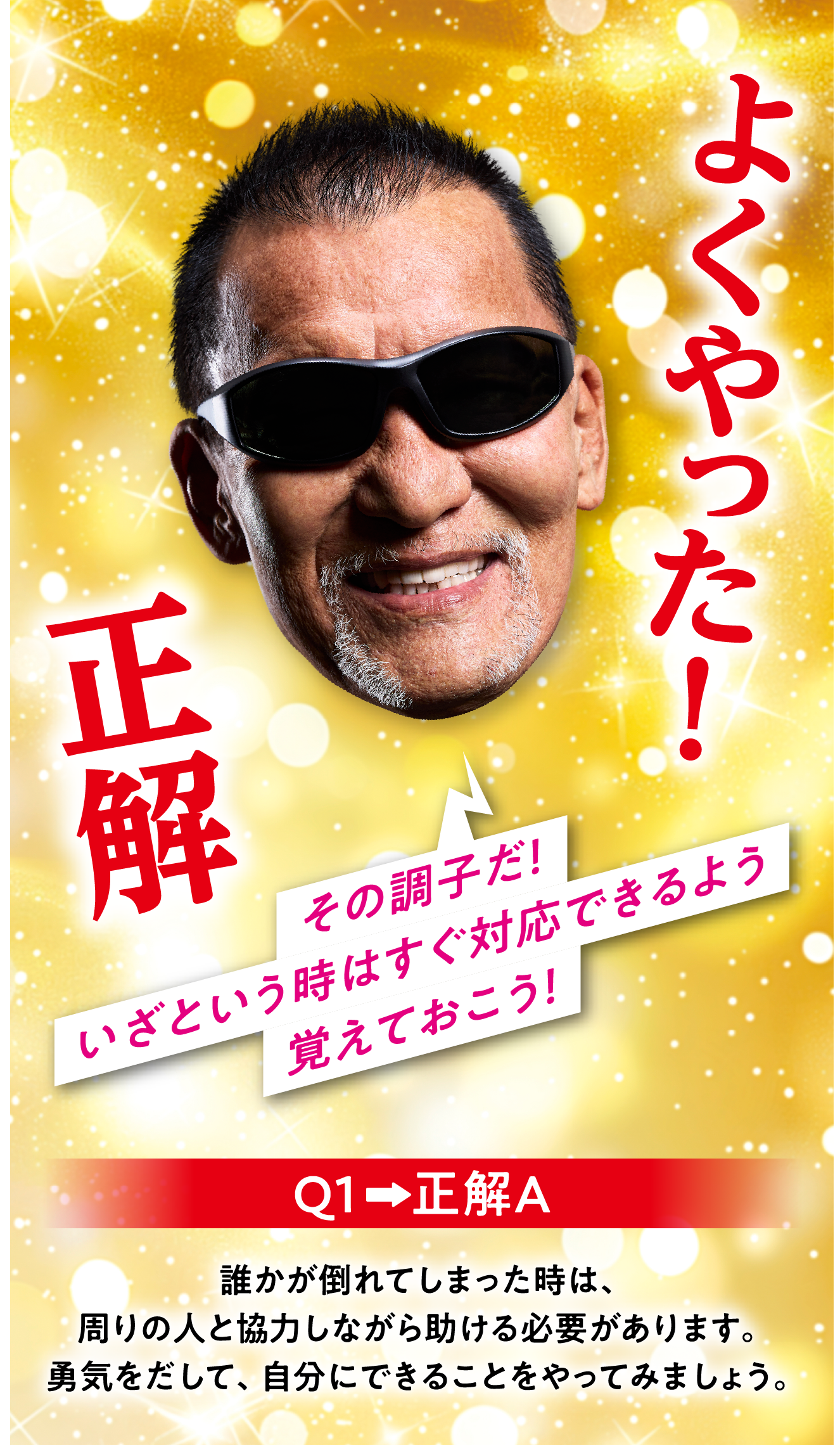 Q1　正解A 誰かが倒れてしまった時は、周りの人と協力しながら助ける必要があります。勇気をだして、自分にできることをやってみましょう。