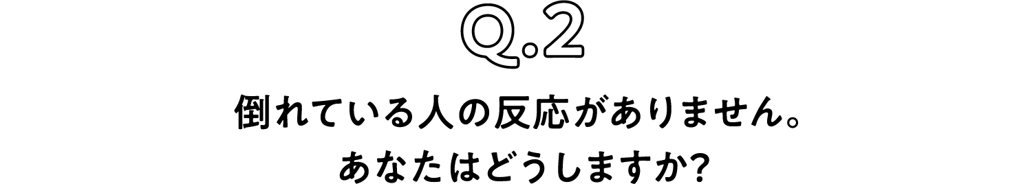 Q.2 倒れている人の反応がありません。あなたはどうしますか？