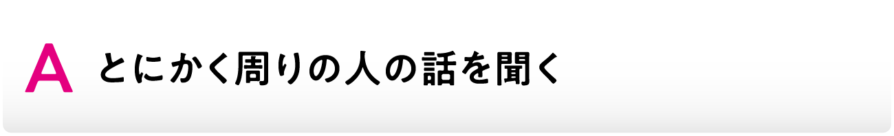 Aとにかく周りの人の話を聞く