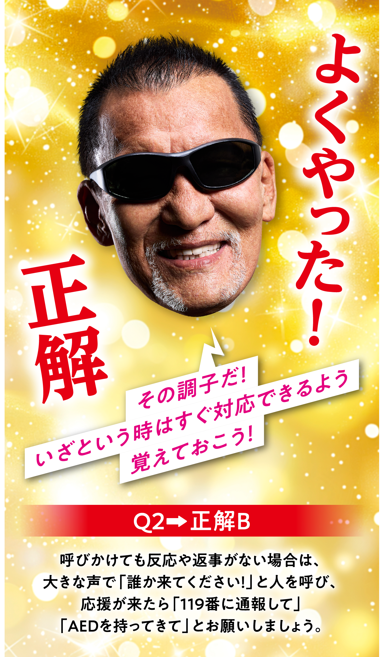 Q2　正解B 呼びかけても反応や返事がない場合は、大きな声で「誰か来てください！」と人を呼び、応援が来たら「119番に通報して」「AEDを持ってきて」とお願いしましょう。