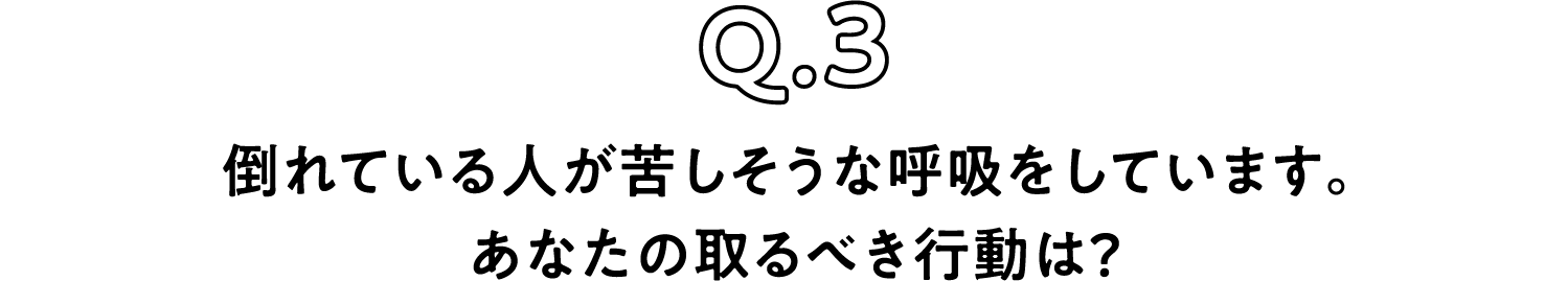 Q.3 倒れている人が苦しそうな呼吸をしています。あなたの取るべき行動は？
