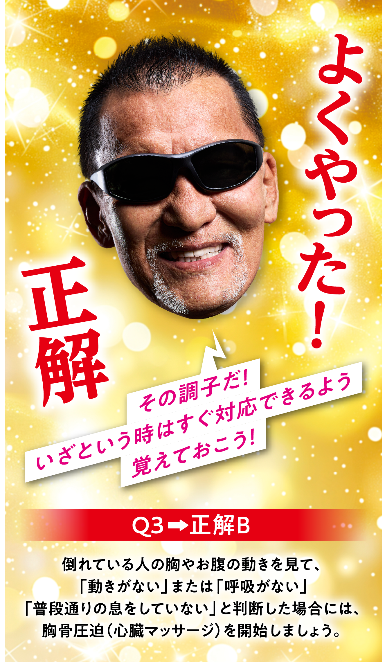 Q3　正解B 倒れている人の胸やお腹の動きを見て、「動きがない」または「呼吸がない」「普段通りの息をしていない」と判断した場合には、胸骨圧迫（心臓マッサージ）を開始しましょう。