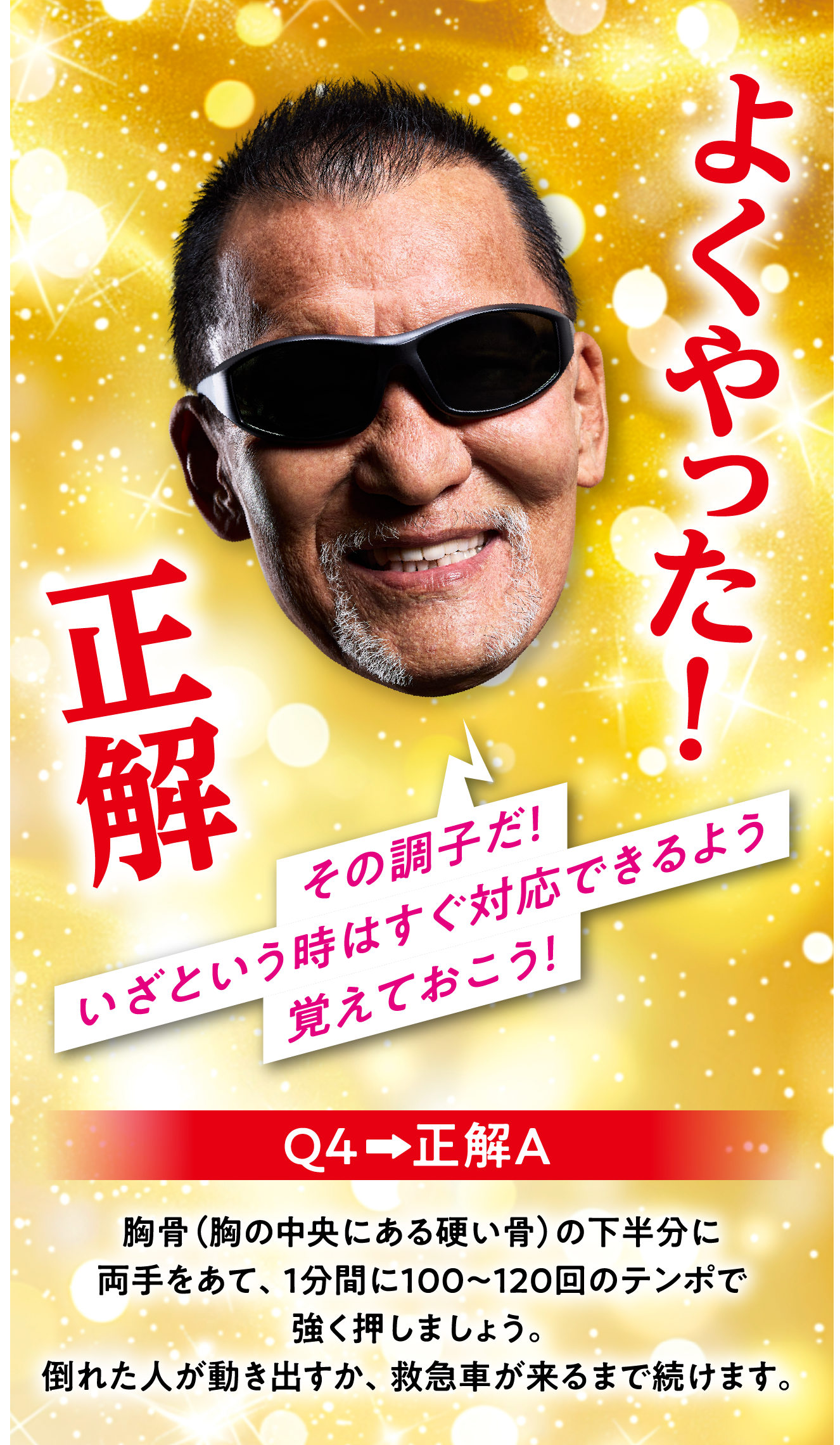 Q4　正解A 胸骨（胸の中央にある硬い骨）の下半分に両手をあて、1分間に100～120回のテンポで強く押しましょう。倒れた人が動き出すか、救急車が来るまで続けます。