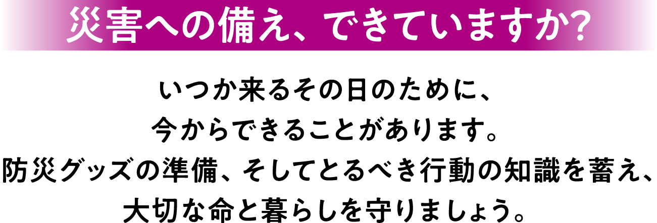 災害への備え、できていますか？いつか来るその日のために、今からできることがあります。 防災グッズの準備、そしてとるべき行動の知識を蓄え、大切な命と暮らしを守りましょう。