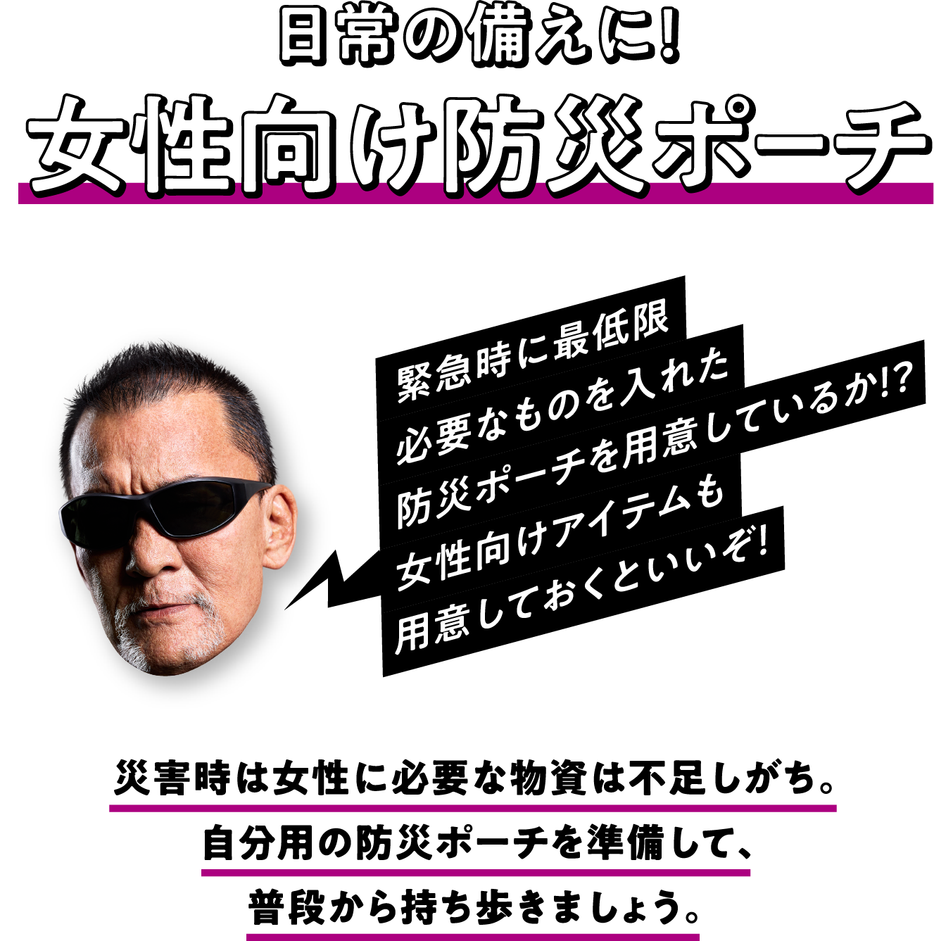 日常の備えに！女性向け防災ポーチ 災害時は女性に必要な物資は不足しがち。自分用の防災ポーチを準備して、普段から持ち歩きましょう。