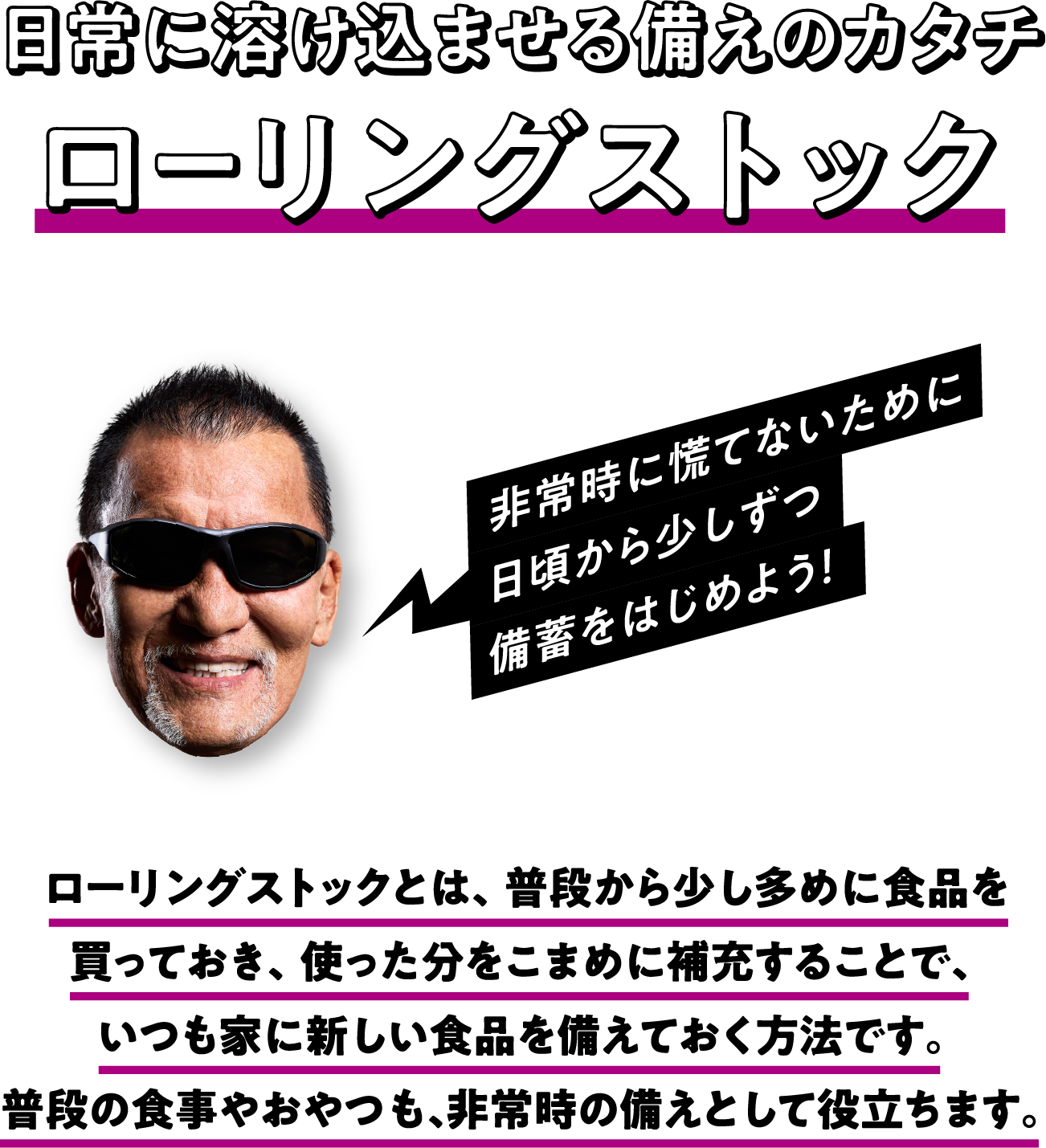 日常に溶け込ませる備えのカタチローリングストック ローリングストックとは、普段から少し多めに食品を買っておき、使った分をこまめに補充することで、いつも家に新しい食品を備えておく方法です。普段の食事やおやつも、非常時の備えとして役立ちます。