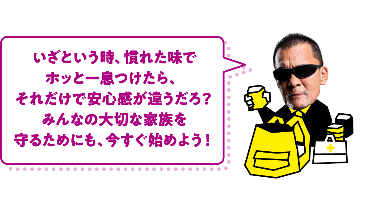 いざという時、慣れた味でホッと一息つけたら、それだけで安心感が違うだろ？みんなの大切な家族を守るためにも、今すぐ始めよう！ 