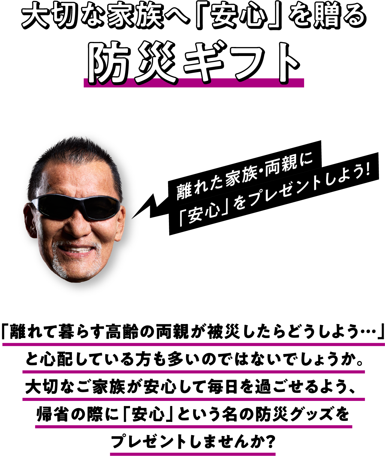 大切な家族へ「安心」を贈る防災ギフト 「離れて暮らす高齢の両親が被災したらどうしよう…」と心配している方も多いのではないでしょうか。大切なご家族が安心して毎日を過ごせるよう、帰省の際に「安心」という名の防災グッズをプレゼントしませんか？