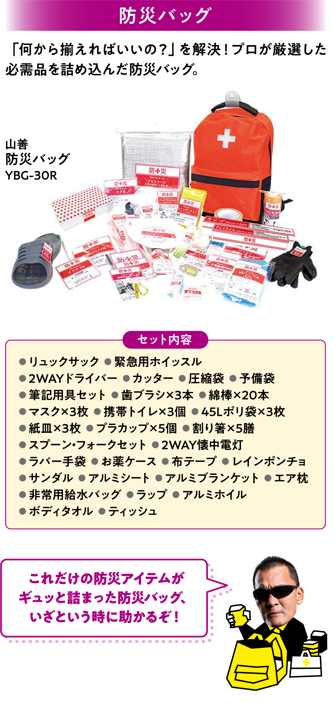 防災バッグ 「何から揃えればいいの？」を解決！プロが厳選した必需品を詰め込んだ防災バッグ。 リュックサック  緊急用ホイッスル 2WAYドライバー  カッター  圧縮袋  予備袋 筆記用具セット  歯ブラシ×3本  綿棒×20本 マスク×3枚  携帯トイレ×3個  45Lポリ袋×3枚 紙皿×3枚  プラカップ×5個  割り箸×5膳 スプーン・フォークセット  2WAY懐中電灯 ラバー手袋  お薬ケース  布テープ  レインポンチョ サンダル  アルミシート  アルミブランケット  エア枕 非常用給水バッグ  ラップ  アルミホイル ボディタオル  ティッシュ
