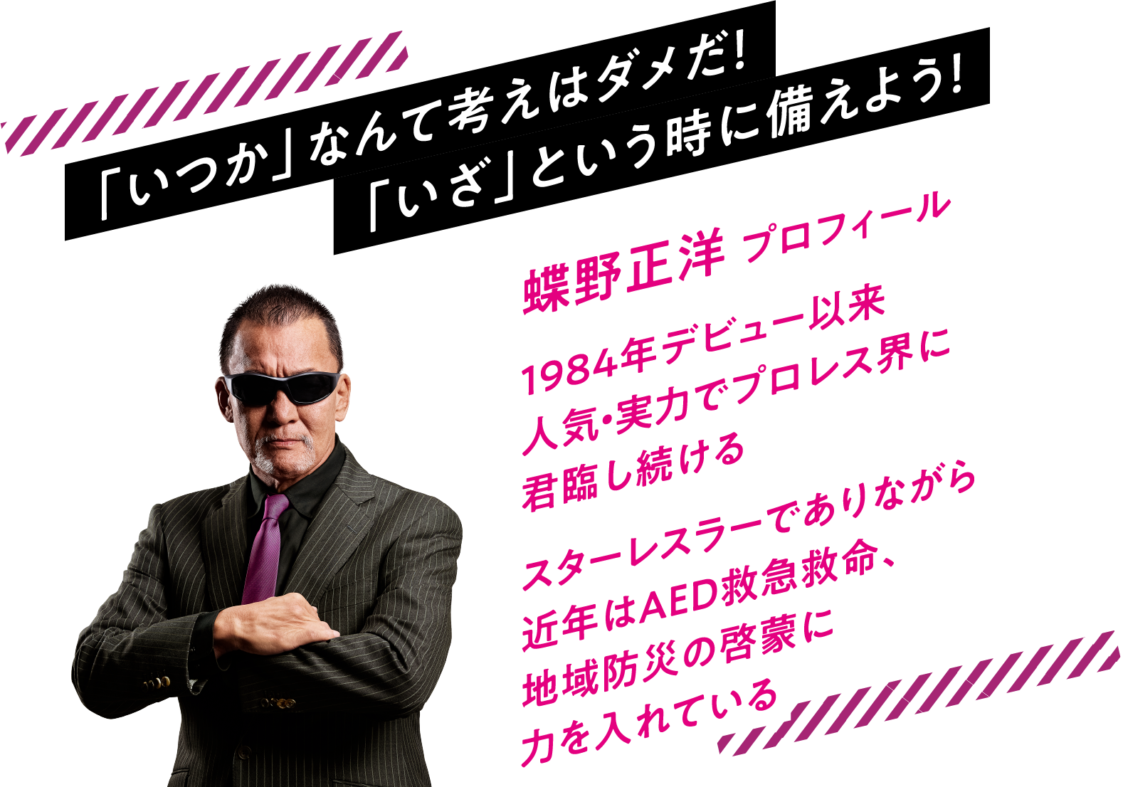 「いつか」なんて考えはダメだ！「いざ」という時に備えよう！蝶野正洋 プロフィール1984年デビュー以来人気・実力でプロレス界に君臨し続けるスターレスラーでありながら近年はAED救急救命、地域防災の啓蒙に力を入れている