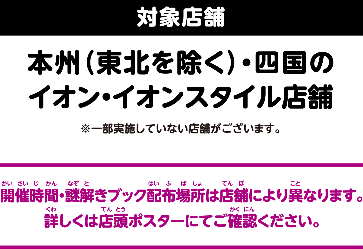 対象店舗 本州（東北を除く）・四国のイオン・イオンスタイル店舗※一部実施していない店舗がございます。 開催時間・謎解きブック配布場所は店舗により異なります。詳しくは店頭ポスターにてご確認ください。
