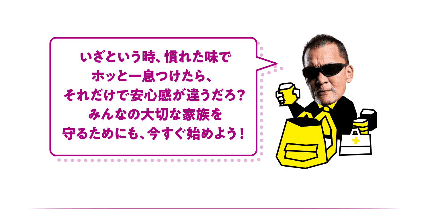 いざという時、慣れた味でホッと一息つけたら、それだけで安心感が違うだろ？みんなの大切な家族を守るためにも、今すぐ始めよう！
