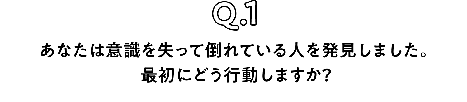 Q.1 あなたは意識を失って倒れている人を発見しました。最初にどう行動しますか？