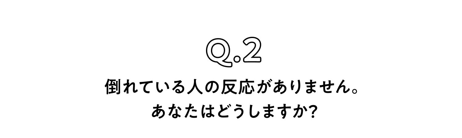 Q.2 倒れている人の反応がありません。あなたはどうしますか？