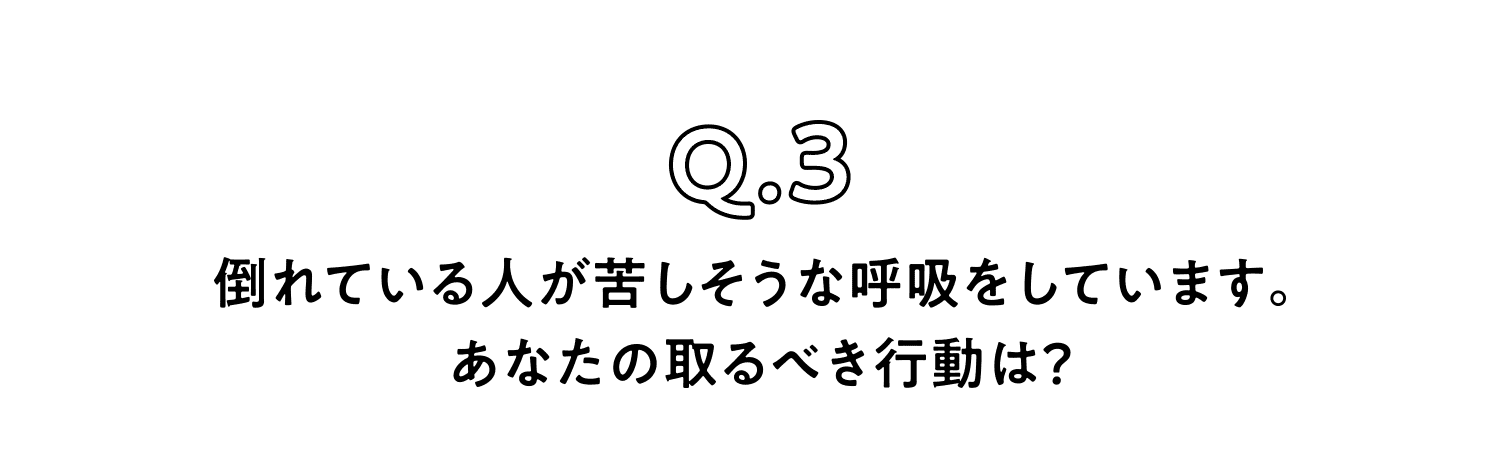 Q.3 倒れている人が苦しそうな呼吸をしています。あなたの取るべき行動は？