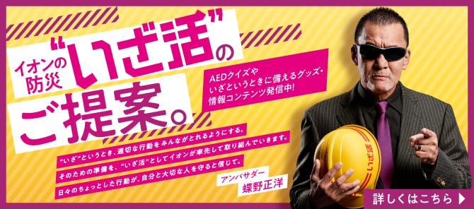 イオンの防災“いざ活”のご提案。 “いざ”というとき、適切な行動をみんながとれるようにする。 そのための準備を、“いざ活”としてイオンが率先して取り組んでいます。 日々のちょっとした行動が、自分と大切な人を守ると信じて。 AEDクイズやいざというときに備えるグッズ・情報コンテンツ配信中！ アンバサダー 蝶野正洋 詳しくはこちら
