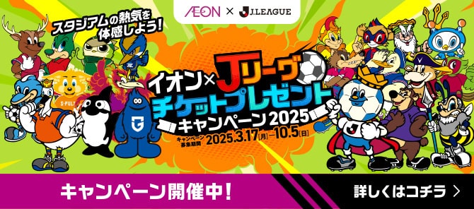 AEON × J.LEAGUE スタジアムの熱気を体感しよう！ イオン×Jリーグチケットプレゼントキャンペーン2025 キャンペーン募集期間 2025.3.17[月]-10.5[日] キャンペーン開催中! 詳しくはコチラ