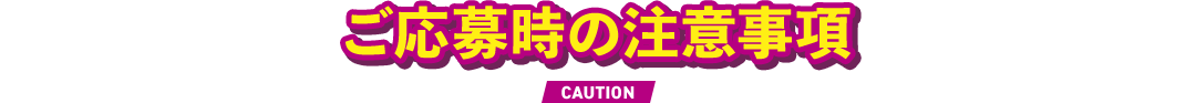 ご応募時の注意事項 CAUTION