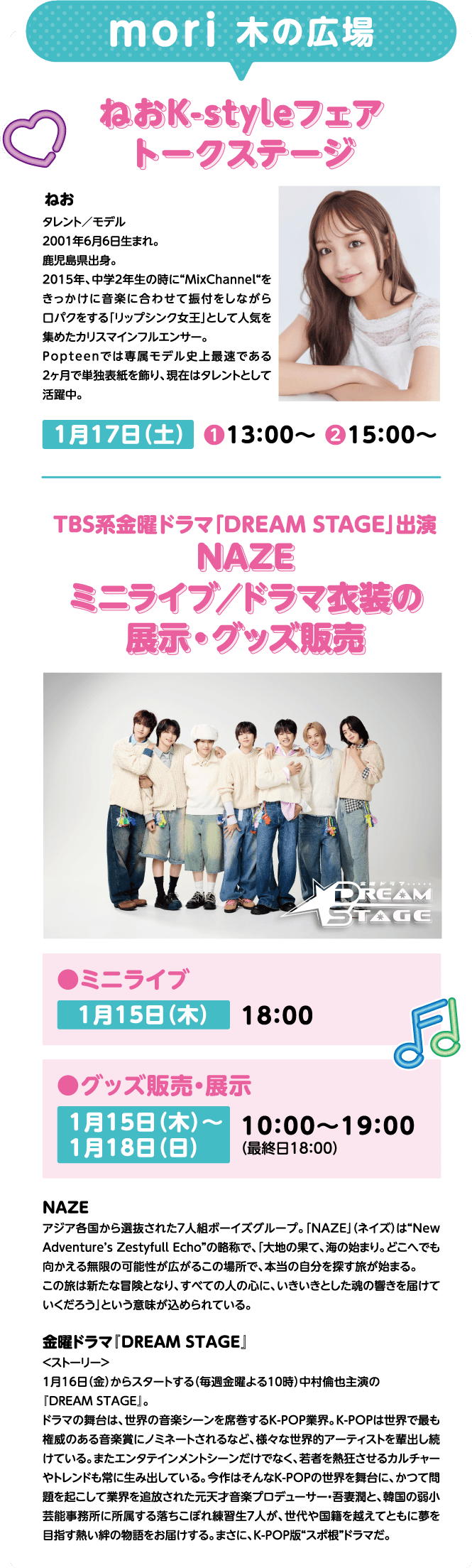 mori 木の広場 ねおK-styleフェア トークステージ ねお タレント／モデル 2001年6月6日生まれ。鹿児島県出身。2015年、中学2年生の時に“MixChannel“をきっかけに音楽に合わせて振付をしながら口パクをする「リップシンク女王」として人気を集めたカリスマインフルエンサー。Popteenでは専属モデル史上最速である2ヶ月で単独表紙を飾り、現在はタレントとして活躍中。1月17日（土）①13:00～ ②15:00～ TBS系金曜ドラマ「DREAM STAGE」出演 NAZE ミニライブ／ドラマ衣装の展示・グッズ販売 ミニライブ 1月15日（木）18：00 グッズ販売・展示 1月15日（木）～1月18日（日）10：00～19：00（最終日18：00）NAZE アジア各国から選抜された7人組ボーイズグループ。「NAZE」（ネイズ）は“New Adventure’s Zestyfull Echo”の略称で、「大地の果て、海の始まり。どこへでも向かえる無限の可能性が広がるこの場所で、本当の自分を探す旅が始まる。この旅は新たな冒険となり、すべての人の心に、いきいきとした魂の響きを届けていくだろう」という意味が込められている。ドラマ『DREAM STAGE』＜ストーリー＞2026年1月期の金曜ドラマ枠（毎週金曜よる10時）で放送する中村倫也主演の『DREAM STAGE』。ドラマの舞台は、世界の音楽シーンを席巻するK-POP業界。K-POPは世界で最も権威のある音楽賞にノミネートされるなど、様々な世界的アーティストを輩出し続けている。またエンタテインメントシーンだけでなく、若者を熱狂させるカルチャーやトレンドも常に生み出している。今作はそんなK-POPの世界を舞台に、かつて問題を起こして業界を追放された日本人プロデューサー・吾妻潤と、韓国の弱小芸能事務所に所属する落ちこぼれ練習生7人が、世代や国籍を越えてともに夢を目指す熱い絆の物語をお届けする。まさに、K-POP版“スポ根”ドラマだ。