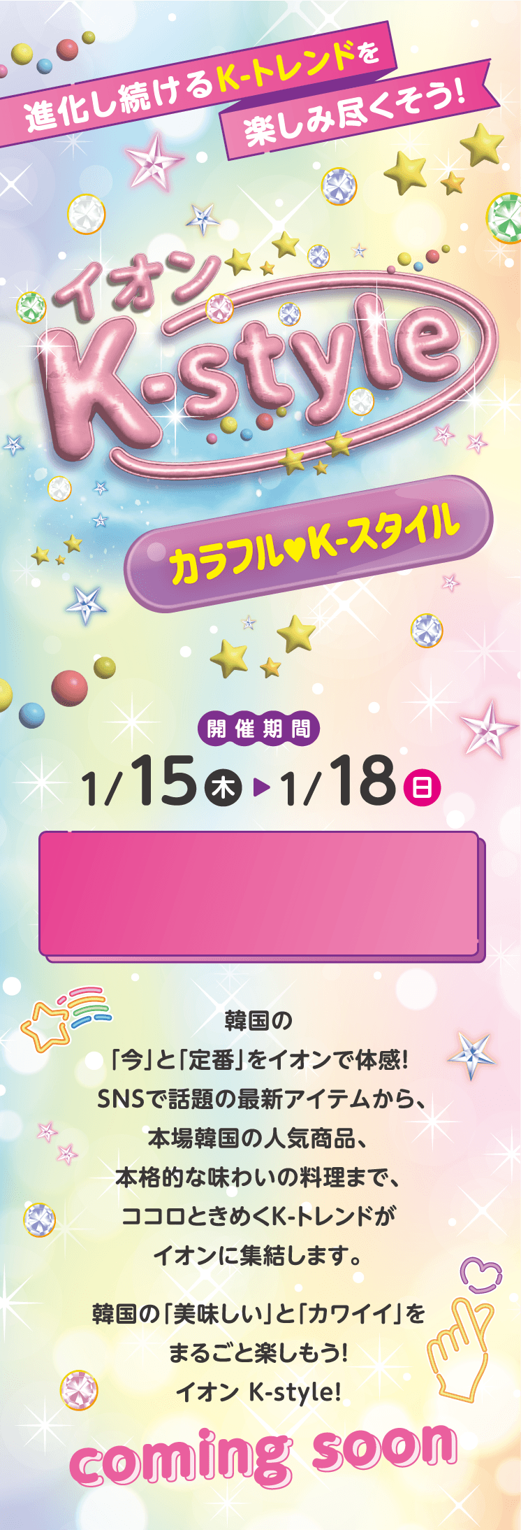 進化し続けるK-トレンドを楽しみ尽くそう！イオン K-style カラフル K-スタイル 開催期間 1/15(木)～1/18(日)  韓国の「今」と「定番」をイオンで体感！SNSで話題の最新アイテムから、本場韓国の人気商品、本格的な味わいの料理まで、ココロときめくK-トレンドがイオンに集結します。韓国の「美味しい」と「カワイイ」をまるごと楽しもう！イオン K-style！