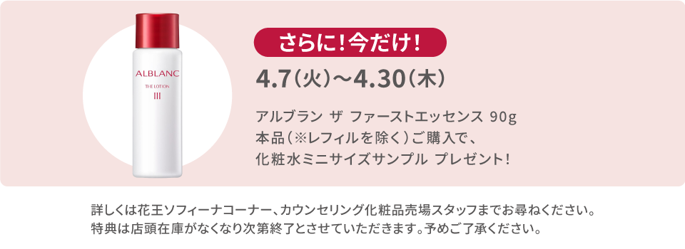 4.7（火）〜4.30（木）アルブラン ザ・ファーストエッセンスご購入で化粧水ミニサイズサンプルプレゼント！詳しくは花王ソフィーナコーナー、カウンセリング化粧品売場スタッフまでお尋ねください。
