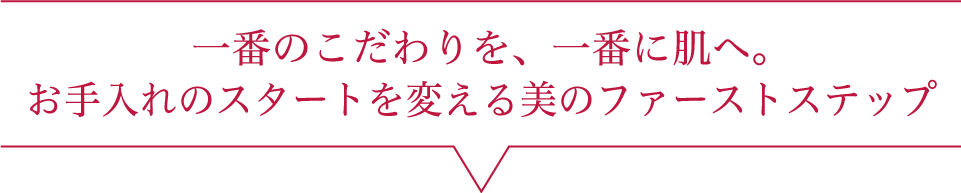 一番のこだわりを、一番に肌へ。美のファーストステップ