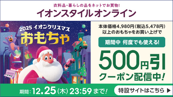 衣料品・暮らしの品をネットでお買い物！イオンスタイルオンライン 2025イオンクリスマスおもちゃ 本体価格4980円（税込5478円）以上のおもちゃをお買い上げで期間中何度でも使える！500円引クーポン配信中 期間：12.25（木）23:59まで！ 特設サイトはこちら
