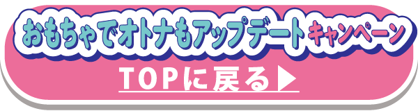 おもちゃでオトナもアップデート キャンペーンT OPに戻る