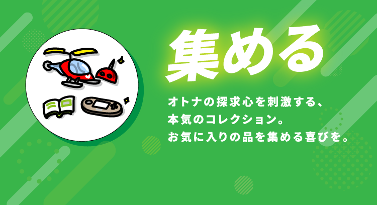 集める オトナの探求心を刺激する、本気のコレクション。お気に入りの品を集める喜びを。