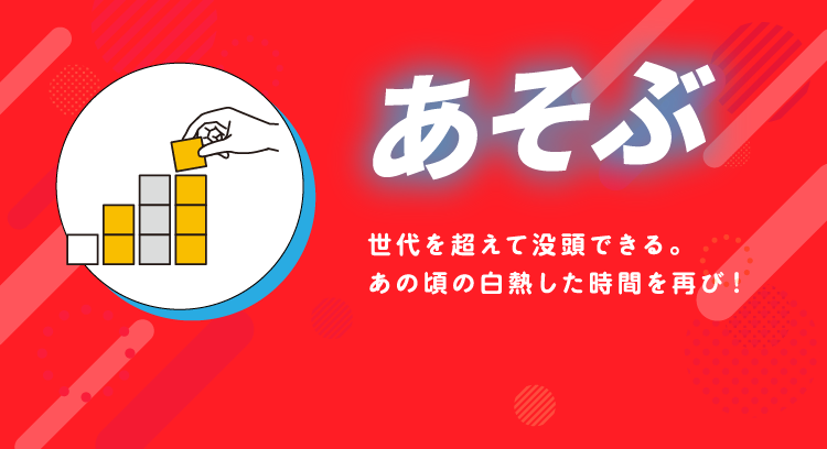 あそぶ 世代を超えて没頭できる。あの頃の白熱した時間を再び！