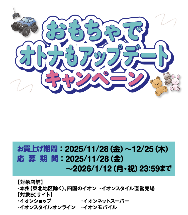 おもちゃでオトナもアップデート キャンペーン 税込3,000円ごとのお買上げでWEB（スマホ限定）またはiAEONエントリーで応募! お買上げ期間 ：  2025/11/28（金）～12/25（木）応募期間 ： 2025/11/28（金）～2026/1/12（月・祝）23：59まで 【対象店舗】・本州（東北地区除く）、四国のイオン ・イオンスタイル直営売場【対象ECサイト】・イオンショップ ・イオンネットスーパー・イオンスタイルオンライン ・イオンモバイル