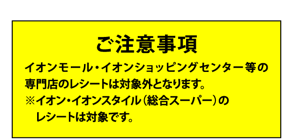 ご注意事項 イオンモール・イオンショッピングセンター等の専門店のレシートは対象外となります。※イオン・イオンスタイル（総合スーパー）のレシートは対象です。
