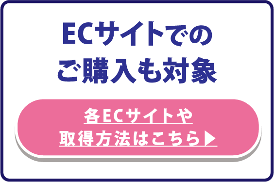 ECサイトでのご購入も対象 各ECサイトや取得方法はこちら▶︎