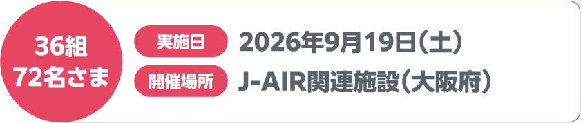 36組 72名さま 実施日 2026年9月19日(土) 開催場所 J-AIR関連施設(大阪府)