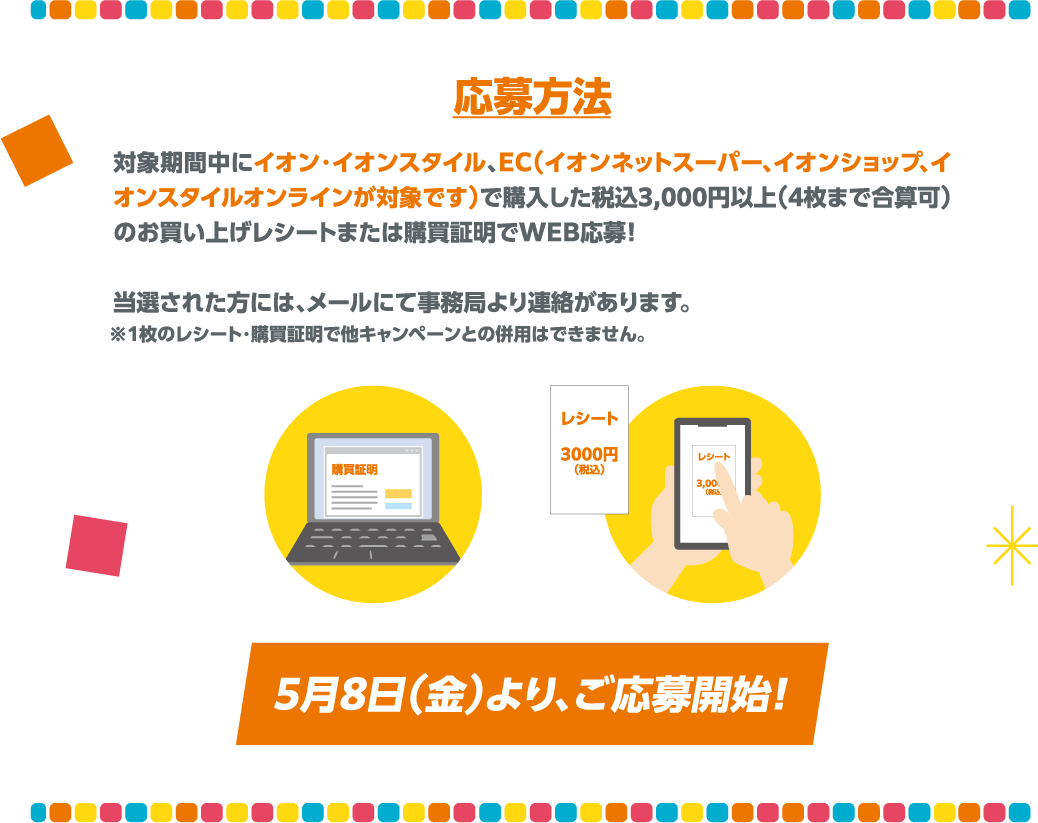 対象期間中にイオン・イオンスタイル、EC(イオンネットスーパー、イオンショップ、イオンスタイルオンラインが対象です)で購入した税込3,000円以上(4枚まで合算可)のお買い上げレシートまたは購買証明でWEB応募！当選された方には、メールにて事務局より連絡があります。※1枚のレシート・購買証明で他キャンペーンとの併用はできません。5月8日(金)より、ご応募開始！