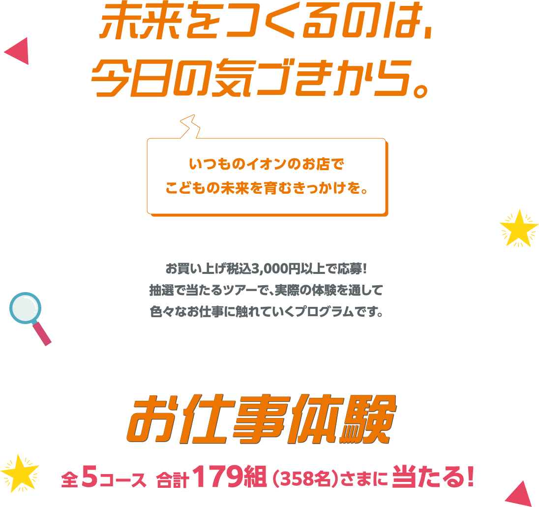未来をつくるのは、今日の気づきから。いつものイオンのお店でこどもの未来を育むきっかけを。お買い上げ税込3,000円以上で応募！抽選で当たるツアーで、実際の体験を通して色々なお仕事に触れていくプログラムです。お仕事体験 全5コース 合計179組(358名)さまに当たる！
