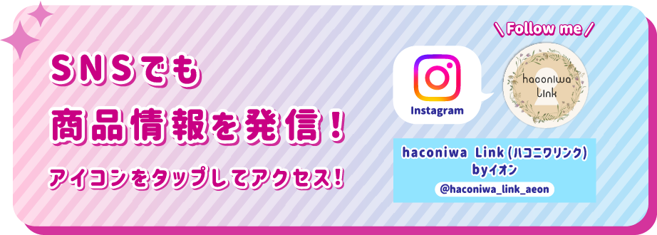 SNSでも商品情報を発信！ アイコンをタップしてアクセス！ instagram haconiwa Link（ハコニワリンク）byイオン @haconiwa_link_aeon