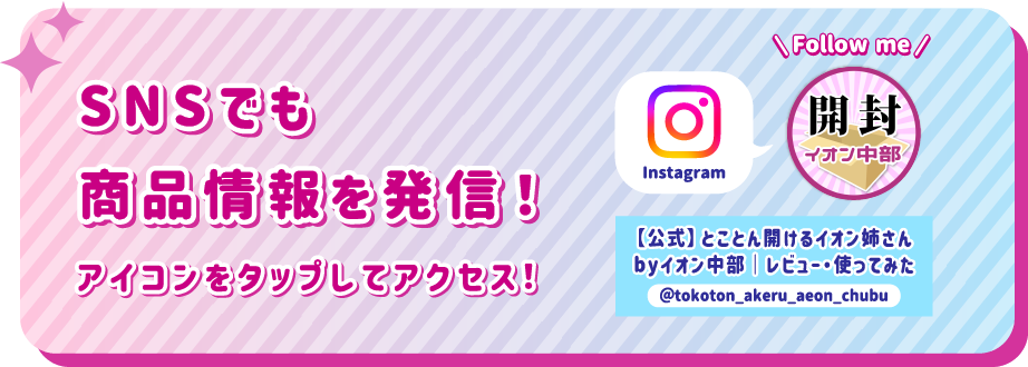 SNSでも商品情報を発信！ アイコンをタップしてアクセス！ instagram 【公式】とことん開けるイオン姉さんbyイオン中部｜レビュー・使ってみた @tokoton_akeru_aeon_chubu