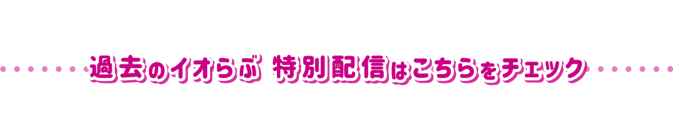 過去のイオらぶ 特別配信はこちらをチェック