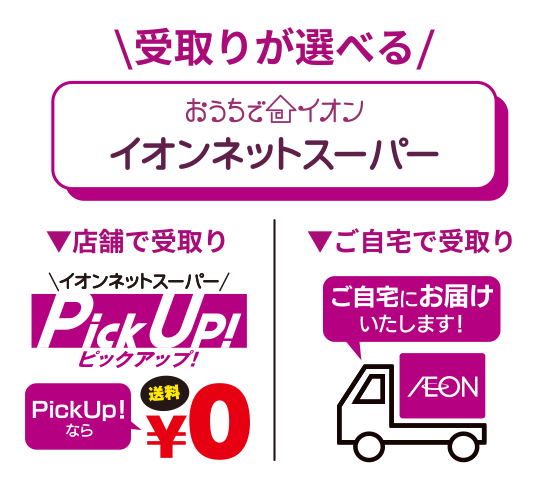 受取りが選べる　おうちでイオン「イオンネットスーパー」店舗で受取り「イオンネットスーパーピックアップ」PickUpなら送料0円／ご自宅で受取り「ご自宅にお届けいたします！」