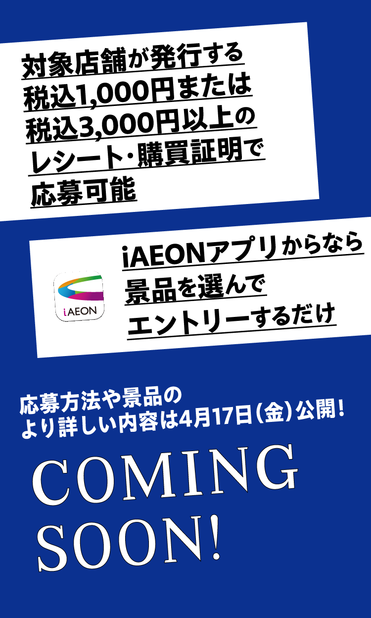対象店舗が発行する税込1,000円または3,000円以上のレシート・購買証明で応募可能 iAEONアプリからなら景品を選んでエントリーするだけ 応募方法やより具体的な詳細は4月17日（金）公開！ COMING SOON!