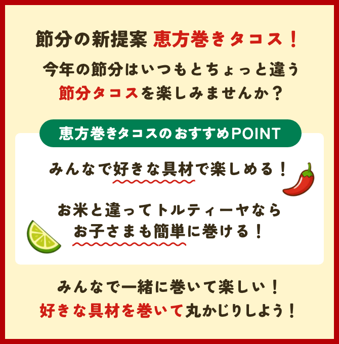 節分の新提案恵方巻きタコス！ 今年の節分はいつもとちょっと違う節分タコスを楽しみませんか？ 恵方巻きタコスのおすすめPOINT みんなで好きな具材で楽しめる！ お米と違ってトルティーヤならお子さまも簡単に巻ける！ みんなで一緒に巻いて楽しい！ 好きな具材を巻いて丸かじりしよう！
