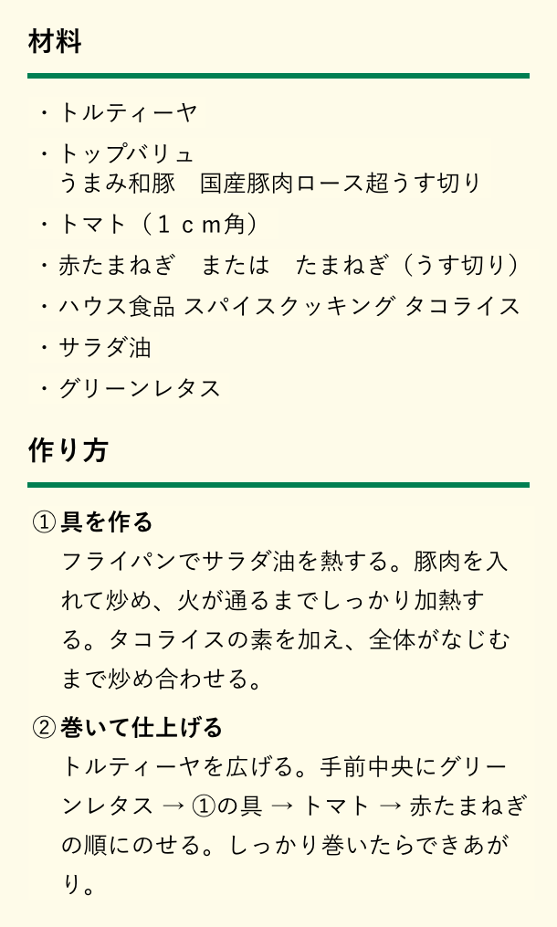 材料。トルティーヤ、トップバリュ うまみ和豚 国産豚肉ロース超うす切り、トマト（1cm角）、赤たまねぎ または たまねぎ（うす切り）、ハウス食品 スパイスクッキング タコライス、サラダ油、グリーンレタス。作り方。①具を作る。フライパンでサラダ油を熱する。豚肉を入れて炒め、火が通るまでしっかり加熱する。タコライスの素を加え、全体がなじむまで炒め合わせる。②巻いて仕上げる。トルティーヤを広げる。手前中央にグリーンレタス→①の具→トマト→赤たまねぎの順にのせる。しっかり巻いたらできあがり。