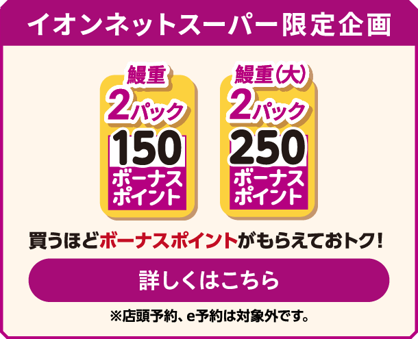 イオンネットスーパー限定企画 鰻重 2パック 150 ボーナスポイント 鰻重（大） 2パック 250 ボーナスポイント 買うほどボーナスポイントがもらえておトク！ 詳しくはこちら ※店頭予約、e予約は対象外です｡