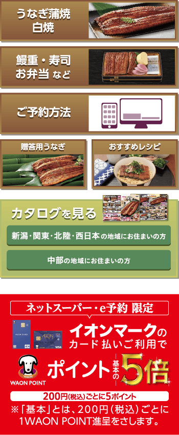 うなぎ蒲焼白焼 鰻重・寿司お弁当 など ご予約方法 贈答用うなぎ おすすめレシピ カタログを見る 新潟・関東・北陸・西日本 の地域にお住まいの方 中部の地域にお住まいの方 ネットスーパー・e予約 限定 イオンマークのカード払いご利用でWAON POINT ポイント基本の５倍 200円ごとに５ポイント 