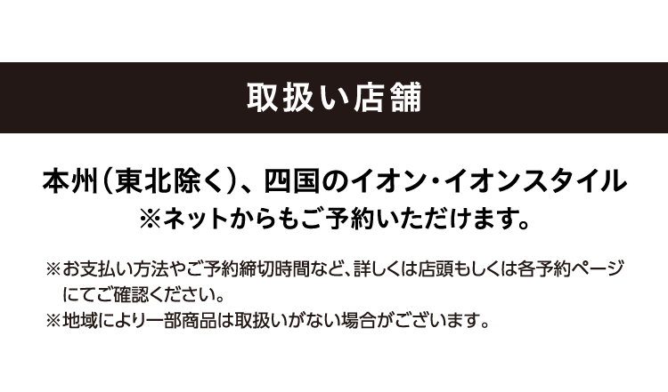 取扱い店舗 本州（東北除く） 、四国のイオン・イオンスタイル ※ネットからもご予約いただけます。 ※お支払い方法やご予約締切時間など、詳しくは店頭もしくは各予約ページにてご確認ください。 ※地域により一部商品は取扱いがない場合がございます。